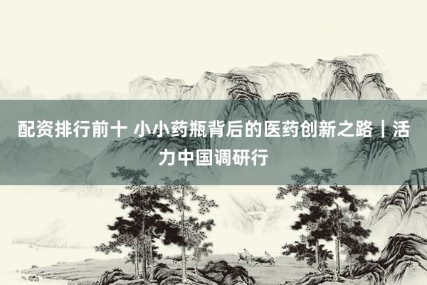 配资排行前十 小小药瓶背后的医药创新之路｜活力中国调研行