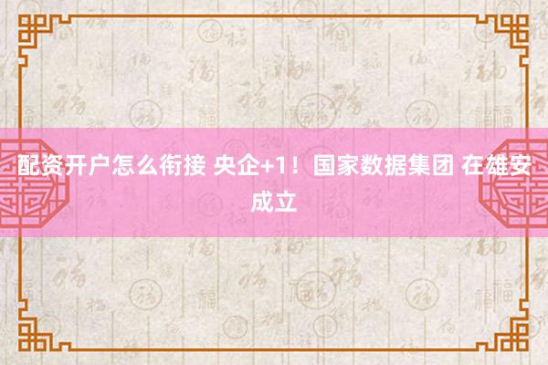 配资开户怎么衔接 央企+1！国家数据集团 在雄安成立