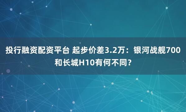 投行融资配资平台 起步价差3.2万：银河战舰700和长城H10有何不同？