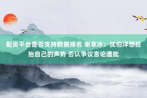 配资平台是否支持数据排名 谢寒冰：沈伯洋想拉抬自己的声势 否认争议言论遭批