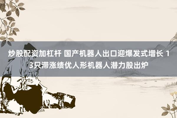 炒股配资加杠杆 国产机器人出口迎爆发式增长 13只滞涨绩优人形机器人潜力股出炉