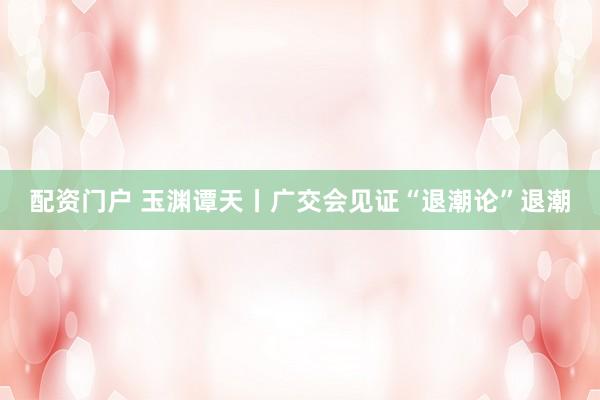 配资门户 玉渊谭天丨广交会见证“退潮论”退潮