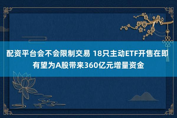 配资平台会不会限制交易 18只主动ETF开售在即 有望为A股带来360亿元增量资金