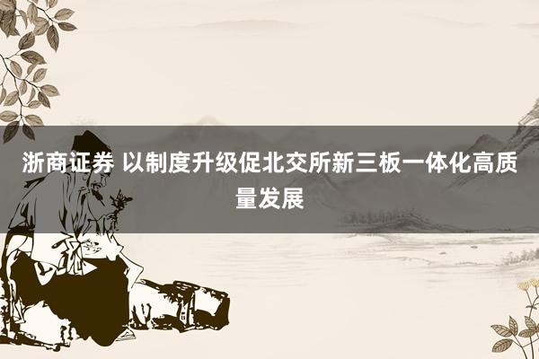 浙商证券 以制度升级促北交所新三板一体化高质量发展