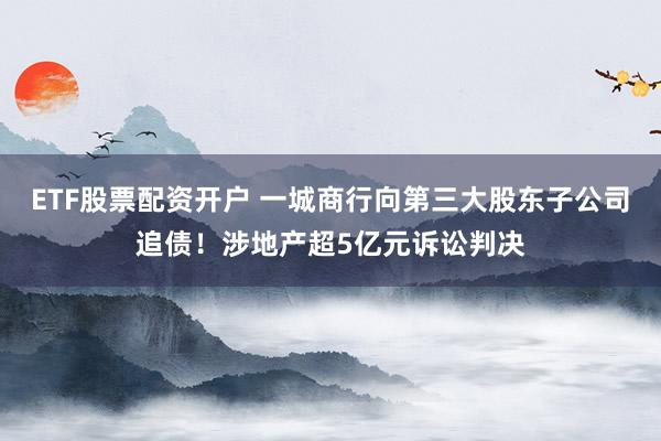 ETF股票配资开户 一城商行向第三大股东子公司追债！涉地产超5亿元诉讼判决