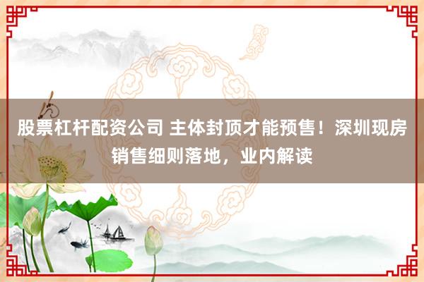 股票杠杆配资公司 主体封顶才能预售！深圳现房销售细则落地，业内解读