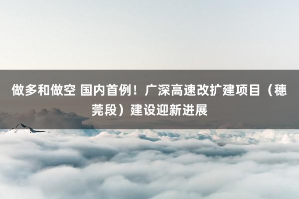 做多和做空 国内首例!广深高速改扩建项目(穗莞段)建设迎新进展