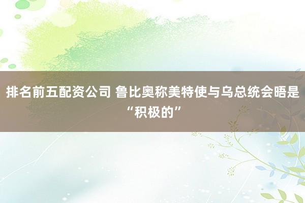 排名前五配资公司 鲁比奥称美特使与乌总统会晤是“积极的”