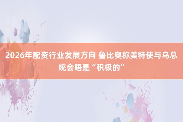 2026年配资行业发展方向 鲁比奥称美特使与乌总统会晤是“积极的”