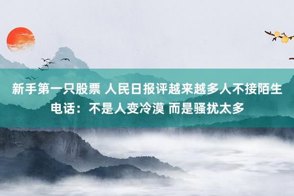 新手第一只股票 人民日报评越来越多人不接陌生电话：不是人变冷漠 而是骚扰太多